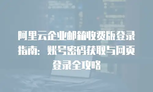 阿里云企业邮箱收费版登录指南：账号密码获取与网页登录全攻略