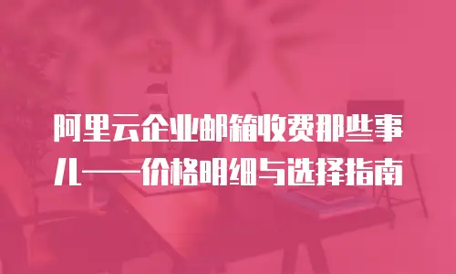 阿里云企业邮箱收费那些事儿&mdash;&mdash;价格明细与选择指南