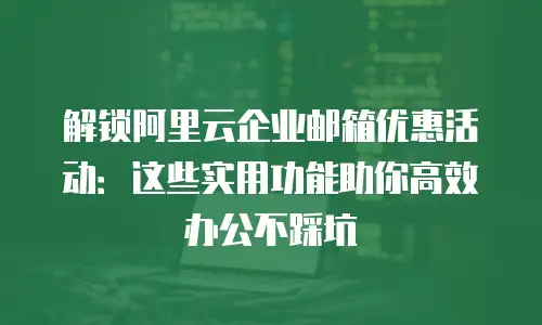 解锁阿里云企业邮箱优惠活动：这些实用功能助你高效办公不踩坑