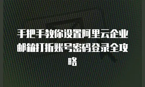 手把手教你设置阿里云企业邮箱打折账号密码登录全攻略