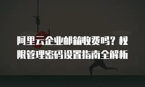 阿里云企业邮箱收费吗？权限管理密码设置指南全解析