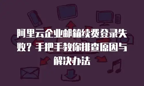 阿里云企业邮箱续费登录失败？手把手教你排查原因与解决办法