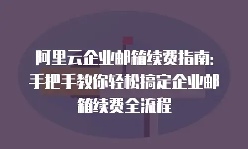 阿里云企业邮箱续费指南：手把手教你轻松搞定企业邮箱续费全流程