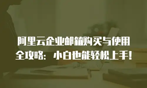 阿里云企业邮箱购买与使用全攻略：小白也能轻松上手！