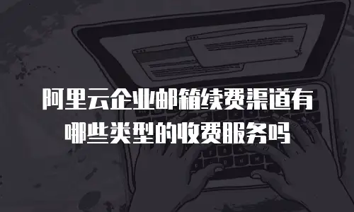 阿里云企业邮箱续费渠道有哪些类型的收费服务吗