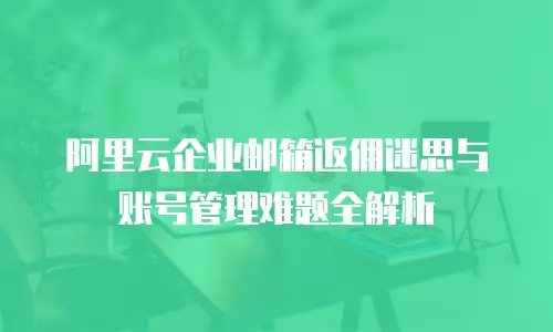 阿里云企业邮箱返佣迷思与账号管理难题全解析