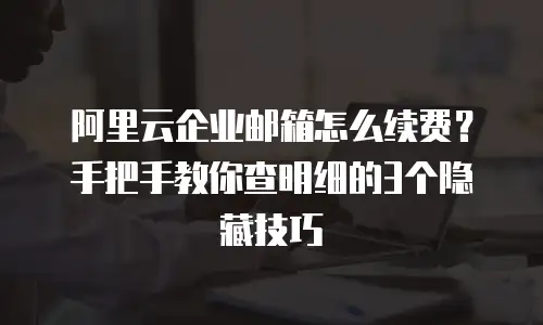 阿里云企业邮箱怎么续费？手把手教你查明细的3个隐藏技巧