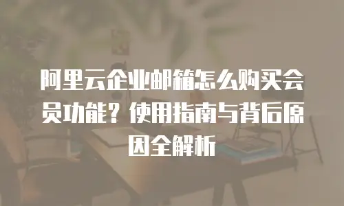 阿里云企业邮箱怎么购买会员功能？使用指南与背后原因全解析