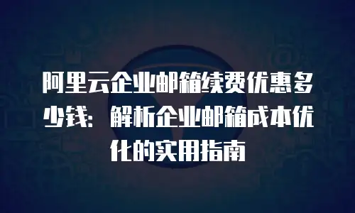 阿里云企业邮箱续费优惠多少钱：解析企业邮箱成本优化的实用指南