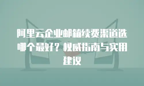 阿里云企业邮箱续费渠道选哪个最好？权威指南与实用建议