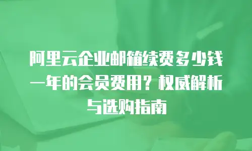 阿里云企业邮箱续费多少钱一年的会员费用？权威解析与选购指南