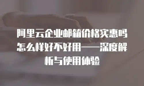 阿里云企业邮箱价格实惠吗怎么样好不好用——深度解析与使用体验