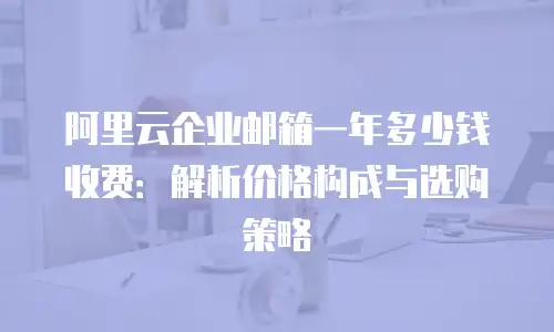 阿里云企业邮箱一年多少钱收费：解析价格构成与选购策略