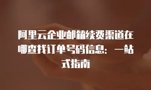 阿里云企业邮箱续费渠道在哪查找订单号码信息：一站式指南
