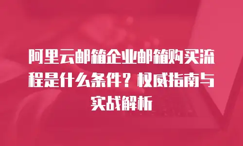 阿里云邮箱企业邮箱购买流程是什么条件？权威指南与实战解析