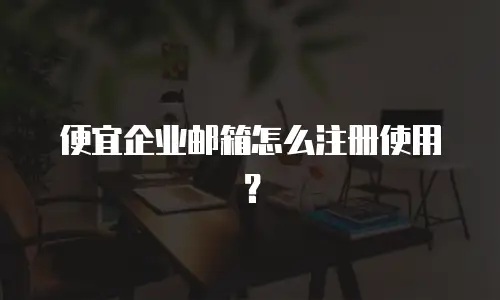 便宜企业邮箱怎么注册使用？
