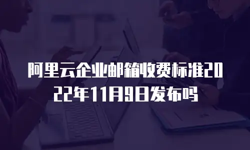 阿里云企业邮箱收费标准2022年11月9日发布吗