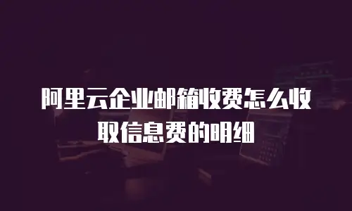 阿里云企业邮箱收费怎么收取信息费的明细