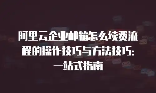 阿里云企业邮箱怎么续费流程的操作技巧与方法技巧:一站式指南