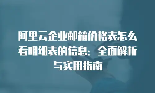 阿里云企业邮箱价格表怎么看明细表的信息：全面解析与实用指南