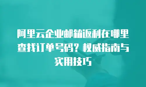 阿里云企业邮箱返利在哪里查找订单号码？权威指南与实用技巧