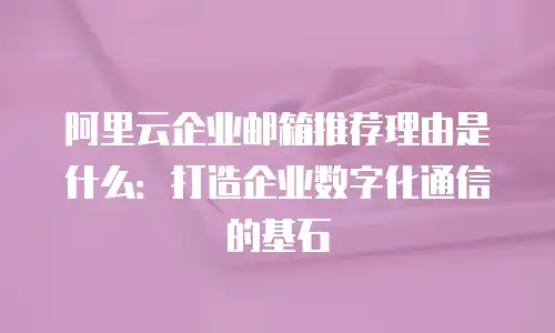 阿里云企业邮箱推荐理由是什么:打造企业数字化通信的基石