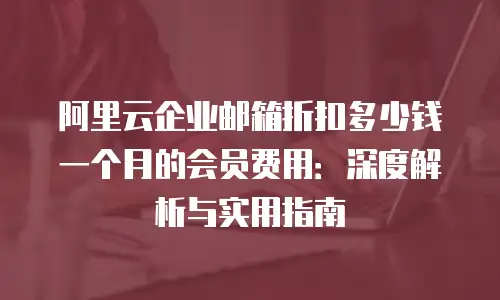 阿里云企业邮箱折扣多少钱一个月的会员费用:深度解析与实用指南