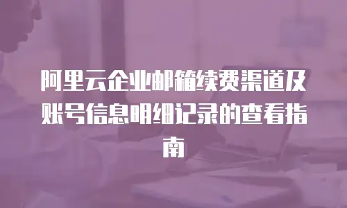 阿里云企业邮箱续费渠道及账号信息明细记录的查看指南