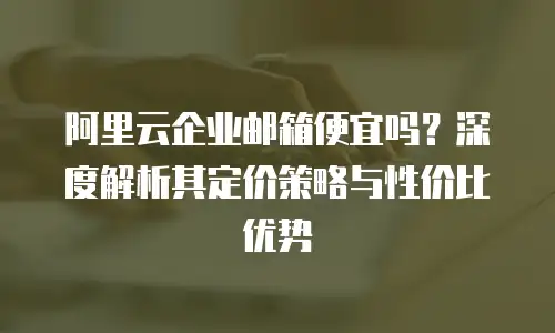 阿里云企业邮箱便宜吗？深度解析其定价策略与性价比优势