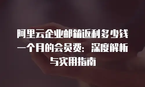 阿里云企业邮箱返利多少钱一个月的会员费：深度解析与实用指南