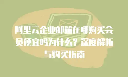 阿里云企业邮箱在哪购买会员便宜吗为什么？深度解析与购买指南