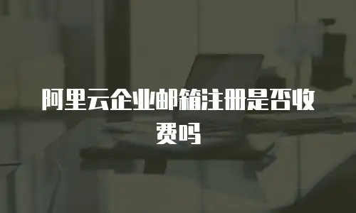 阿里云企业邮箱注册是否收费吗