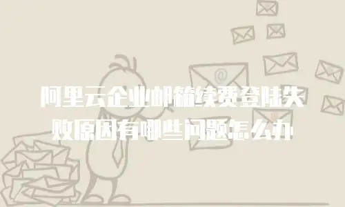 阿里云企业邮箱续费登陆失败原因有哪些问题怎么办