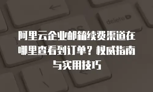 阿里云企业邮箱续费渠道在哪里查看到订单?权威指南与实用技巧