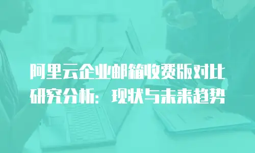 阿里云企业邮箱收费版对比研究分析：现状与未来趋势