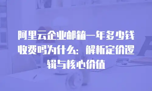 阿里云企业邮箱一年多少钱收费吗为什么：解析定价逻辑与核心价值