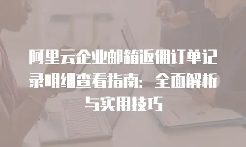 阿里云企业邮箱返佣订单记录明细查看指南：全面解析与实用技巧