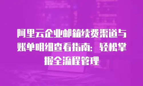 阿里云企业邮箱续费渠道与账单明细查看指南：轻松掌握全流程管理