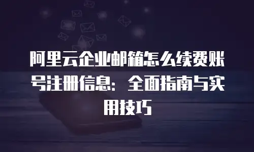 阿里云企业邮箱怎么续费账号注册信息：全面指南与实用技巧