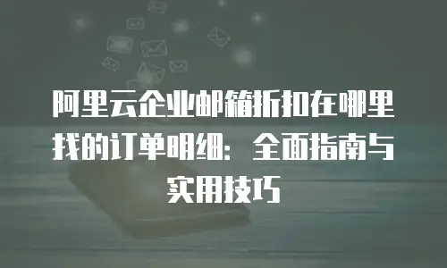 阿里云企业邮箱折扣在哪里找的订单明细：全面指南与实用技巧