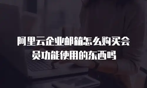 阿里云企业邮箱怎么购买会员功能使用的东西吗