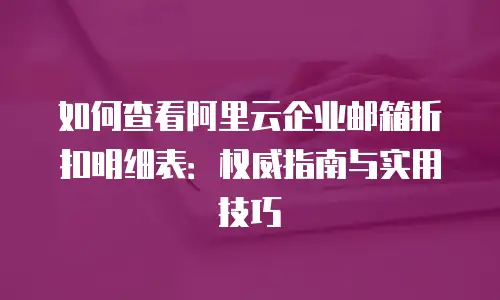 如何查看阿里云企业邮箱折扣明细表：权威指南与实用技巧