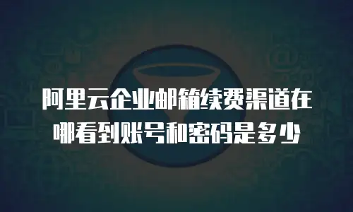 阿里云企业邮箱续费渠道在哪看到账号和密码是多少