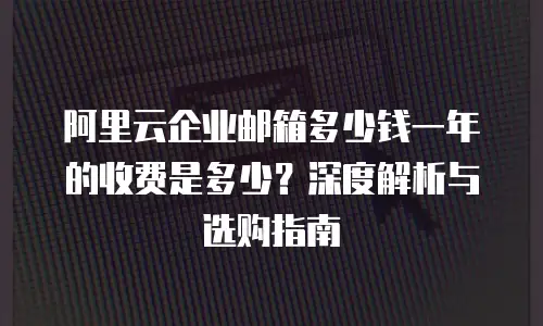 阿里云企业邮箱多少钱一年的收费是多少?深度解析与选购指南
