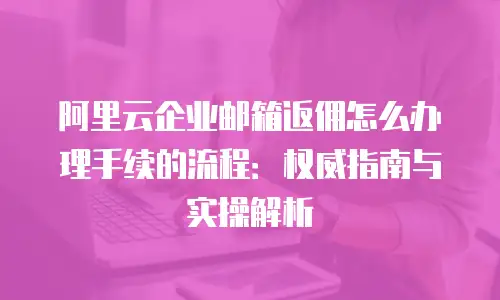 阿里云企业邮箱返佣怎么办理手续的流程：权威指南与实操解析