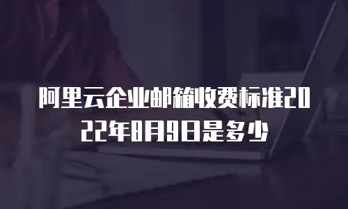 阿里云企业邮箱收费标准2022年8月9日是多少