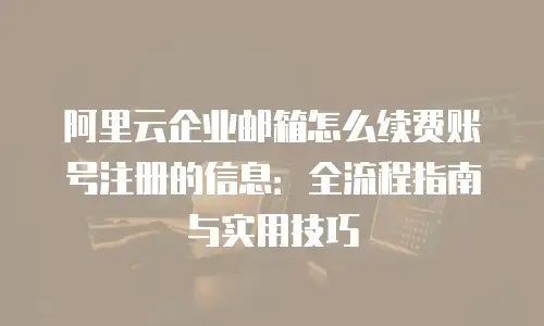 阿里云企业邮箱怎么续费账号注册的信息:全流程指南与实用技巧