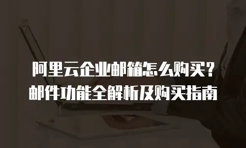 阿里云企业邮箱怎么购买?邮件功能全解析及购买指南