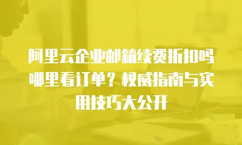 阿里云企业邮箱续费折扣吗哪里看订单?权威指南与实用技巧大公开