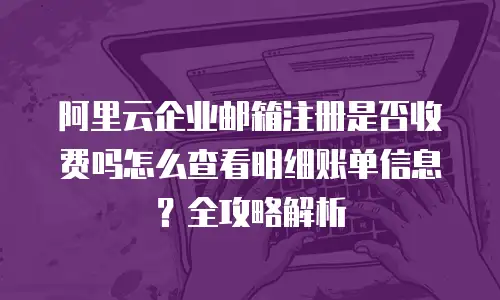 阿里云企业邮箱注册是否收费吗怎么查看明细账单信息？全攻略解析